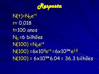 Resposta
N(t)=N0ert
r= 0,018
t=100 anos
N0 =6 bilhões
N(100) =N0ert
N(100) =6x109ert =6x109*e1.8
N(100) = 6x109*6.04 = 36.3 bilhões

 