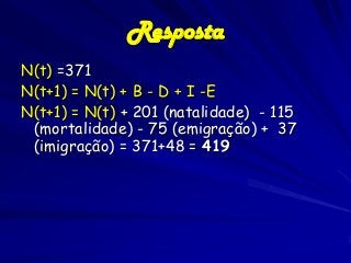 Resposta
N(t) =371
N(t+1) = N(t) + B - D + I -E
N(t+1) = N(t) + 201 (natalidade) - 115
(mortalidade) - 75 (emigração) + 37
(imigração) = 371+48 = 419

 