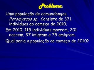 Problema:
Uma população de camundongos,
Peromyscus sp. Consiste de 371
indivíduos ao começo de 2010.
Em 2010, 115 indivíduos morrem, 201
nascem, 37 imigram e 75 emigram.
Qual seria a população ao começo de 2010?

 