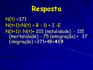 Resposta
N(t) =371
N(t+1)=N(t) + B - D + I -E
N(t+1)= N(t)+ 201 (natalidade) - 115
(mortalidade) - 75 (emigração) + 37
(imigração) =371+48=419

 