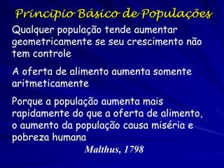 Conceitos Básicos de Taxas
- obtidas pela divisão da mudança ocorrida em certa
quantidade pelo período decorrido durante a mudança;

ΔN /Δt = taxa média de mudança no nº de organismos em
relação ao período de tempo – taxa de crescimento;

ΔN / (NΔt) = taxa média de mudança no nº de organismos
em relação ao período de tempo por organismo – taxa
específica de crescimento;

dN / dt = taxa de mudança do nº de organismos por
tempo em determinado momento;

dN / (Ndt) = taxa de mudança do nº de organismos por
tempo em determinado momento;

- na curva de crescimento a reta tangente em qualquer
ponto é a taxa de crescimento.

 