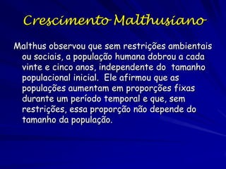 A Resposta de Thomas Malthus
sobre Populações
An Essay on the Principle of Population, 1798

Malthus, em resposta a Condorcet, previu que a
população cresceria mais do que a oferta de
alimentos, resultando numa queda de alimento por
pessoa.

As premissas:
Populações crescem exponencialmente.
A oferta de alimentos cresce aritmeticamente.
A escassez de alimento e caos são inevitáveis.

 