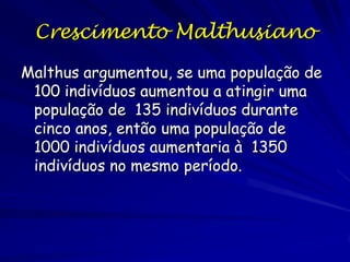 Crescimento Malthusiano
Em 1798 o inglês Thomas R. Malthus
desenvolveu um modelo matemático do
crescimento populacional. O modelo simples
forma a base da modelagem das populações
biológicas. Sua obra, "An Essay on the
Principle of Population," contem uma discussão
excelente das formas de modelagem
matemática e deve ser leitura obrigatória
para biólogos e ecólogos.

 