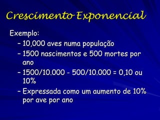 O modelo de crescimento exponencial
O modelo de crescimento exponencial descreve
o crescimento populacional sob as condições
ideais sem limites de alimento, espaço e
Outros recursos
Essas condições raramente existem, e se
existem duram pouco tempo.

 