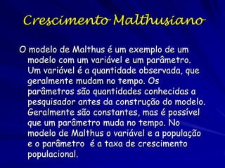 Crescimento Malthusiano
Malthus observou que sem restrições ambientais
ou sociais, a população humana dobrou a cada
vinte e cinco anos, independente do tamanho
populacional inicial. Ele afirmou que as
populações aumentam em proporções fixas
durante um período temporal e que, sem
restrições, essa proporção não depende do
tamanho da população.

 