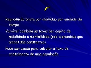 Premissas do Modelo Exponencial
1. As taxas de natalidade e mortalidade são constantes no
tempo
• Nenhuma competição para recursos limitantes
• (nenhuma dependência de densidade)
• Nenhuma mudança aleatória no tempo
2. Nenhuma estrutura de idade ou tamanho, e nenhuma
diferença nas taxas de mortalidade e natalidade dos
indivíduos
3. População fechada. Sem emigração ou imigração.
4. Não existem tempos de retorno (para modelos contínuos).

5. Nenhuma estrutura genética.

 