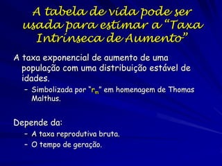 Crescimento Populacional
Taxa de natalidade = proporção adicionada a
população
Taxa de mortalidade = proporção que morre
Taxa de imigração = proporção que imigra
Taxa de emigração = proporção que emigra
r = (b-m) + (i-e)
O que foi o valor de r para na população de
mosca domestica?
– 7200/120-120/120 = 60-1 = 59 (5,900%)
– rmax

 