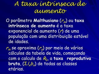 Crescimento exponencial
A diferencia entre a taxa de natalidade e a taxa
de mortalidade é a taxa per capita de crescimento
r=b-d
A equação de crescimento pode ser representada
como
∆N = rN
ou
dN = rN
∆t
dt
O crescimento exponencial ocorre quando os
recursos não tem limites e a população é pequena,
que é rara. A r é máxima (rmax) e é chamada a
taxa intrínseca de aumento.

 