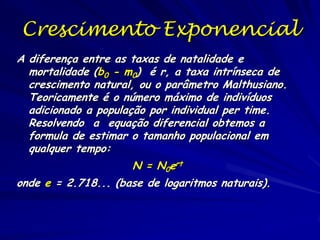 A taxa intrínseca de
aumento

76

O parâmetro Malthusiano (rm) ou taxa
intrínseca de aumento é a taxa
exponencial de aumento (r) de uma
população com uma distribuição estável
de idades.
rm se aproxima (ra) por meio de vários
cálculos da tabela de vida, começando
com o calculo de R0, a taxa reprodutiva
bruta, (Σlxbx) de todas as classes
etárias.

 