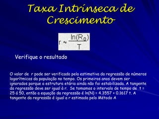 Taxa Intrínseca de
Crescimento
Cálculo pelo Método B
A taxa intrínseca de aumento populacional pode ser
estimado como o logaritmo do único eigenvalor real e
positivo do matriz de transição. A teoria dos
eigenvalores é o tópico central na álgebra linear. È
usado para reduzir problemas multidimensionais em
problemas de uma só dimensão. Estimamos o eigenvalor
usando o programa sem detalhar o algoritmo. O único
eigenvalor real e positivo da matriz é igual à =1.176.
Por isso, r = ln() = 0.162 próximo a valor estimado
pelo Método A..

 