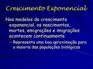Crescimento Exponencial
Sob condições simples, com ambiente constante e
sem migração, a mudança no tamanho
populacional (N) no tempo (t) dependerá da
diferença entre a taxa individual de nascimento
(b0) e de mortalidade (d0):
dN/dt = (b0 - m0) / N0
seja: b0 = taxa instantânea de natalidade, nascimentos por
indivíduo por período temporal (t).
m0 = taxa instantânea de mortalidade, mortes por
indivíduo por período temporal , e dN0 = atual tamanho
populacional.

 