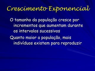 Crescimento Exponencial
A diferença entre as taxas de natalidade e
mortalidade (b0 - m0) é r, a taxa intrínseca de
crescimento natural, ou o parâmetro Malthusiano.
Teoricamente é o número máximo de indivíduos
adicionado a população por individual per time.
Resolvendo a equação diferencial obtemos a
formula de estimar o tamanho populacional em
qualquer tempo:

N = N0ert
onde e = 2.718... (base de logaritmos naturais).

 