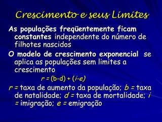 Crescimento Exponencial
A equação demonstra que se as taxas de mortalidade e
natalidade são constantes, a população crescerá
exponencialmente. Se transforme a equação aos
logaritmos naturais (ln), a curva exponencial vira linear
e a tangente será r:
ln(N) = ln(N0) + ln(e)rt e
r = [ln(N) - ln(N0)] / t
onde ln(e) = 1. A taxa de crescimento populacional, r, é
básica para a dinâmica de populações, principalmente
na comparação de espécies e populações diferentes.

 