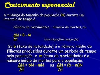 Crescimento Exponencial
Nos modelos de crescimento
exponencial, os nascimentos,
mortes, emigrações e imigrações
acontecem continuamente
– Representa uma boa aproximação para
a maioria das populações biológicas

 