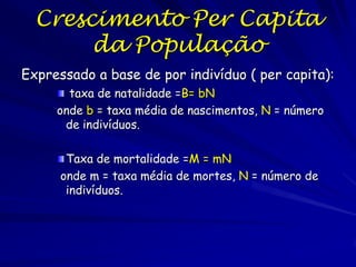 Crescimento Exponencial
O modelo mais simples
dN
=r*N
dt
• Taxa constante de crescimento  crescimento
exponencial
• Premissas:
• População fechada (sem imigração ou emigração)
• Recursos sem limites
• Nenhuma estrutura genética

• Nenhuma estrutura de idades ou tamanhos
• Crescimento contínuo sem tempos de retorno

 
