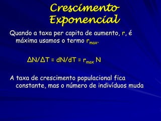 Crescimento Exponencial
•O modelo contínuo é equivalente a uma equação de diferencia discreta com
um unidade infinitamente pequena de tempo.
•O tempo é tratado como contínuo de modo que mudança do tamanho da
população pode ser descrita por uma equação diferencial:

dN/dt = B – M
= bN – dN onde b e m são as taxas per
= (b – m) N capita de natalidade e
mortalidade.
= rN
dN/dt = rN
onde r é a taxa instantânea de aumento
As unidades de r são indivíduos/(individuos * tempo)

r > 0, exponential increase
r = 0, no change—stationary population
r < 0, exponential decline

 