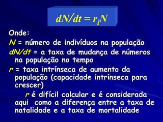 Crescimento exponencial
A mudança do tamanho da população (N) durante um
intervalo de tempo é
número de nascimentos – número de mortes, ou
∆N = B - M
∆t

(sem imigração ou emigração)

ISe b (taxa de natalidade) é o número médio de
filhotes produzidos durante um período de tempo
pela população, e m (taxa de mortalidade) é o
número médio de mortes para a população,
∆N = bN – mN ou ∆N = (b – m)N
∆t
∆t

 
