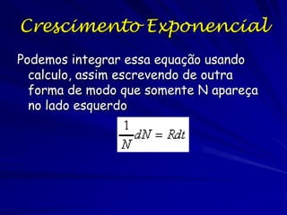 Modelo Exponencial de
Crescimento Populacional
A taxa de crescimento populacional é igual a
taxa de natalidade (B) menos a taxa de
mortalidade (M)
N = número de indivíduos, T= tempo
Ignora a emigração e a imigração

Mudança do tamanho populacional =∆ N/ ∆T = B-M

O crescimento zero da população ocorre quando a
taxa de natalidade é igual a taxa de mortalidade

 