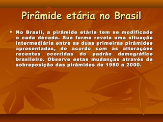 Pirâmide etária no Brasil
   No Brasil, a pirâmide etária tem se modificado
    a cada década. Sua forma revela uma situação
    intermediária entre as duas primeiras pirâmides
    apresentadas, de acordo com as alterações
    recentes ocorridas do padrão demográfico
    brasileiro. Observe estas mudanças através da
    sobreposição das pirâmides de 1980 a 2000.
 
