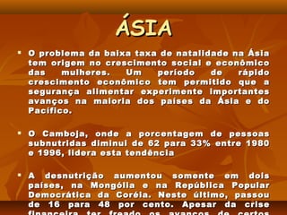 ÁSIA
   O problema da baixa taxa de natalidade na Ásia
    tem origem no crescimento social e econômico
    das    mulheres.  Um    período    de   rápido
    crescimento econômico tem permitido que a
    segurança alimentar experimente importantes
    avanços na maioria dos países da Ásia e do
    Pacífico.

   O Camboja, onde a porcentagem de pessoas
    subnutridas diminui de 62 para 33% entre 1980
    e 1996, lidera esta tendência

   A desnutrição aumentou somente em dois
    países, na Mongólia e na República Popular
    Democrática da Coréia. Neste último, passou
    de 16 para 48 por cento. Apesar da crise
 