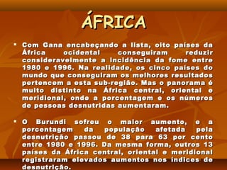 ÁFRICA
   Com Gana encabeçando a lista, oito países da
    África    ocidental    conseguiram     reduzir
    consideravelmente a incidência da fome entre
    1980 e 1996. Na realidade, os cinco países do
    mundo que conseguiram os melhores resultados
    pertencem a esta sub-região. Mas o panorama é
    muito distinto na África central, oriental e
    meridional, onde a porcentagem e os números
    de pessoas desnutridas aumentaram.

   O Burundi sofreu o maior aumento, e a
    porcentagem    da  população     afetada   pela
    desnutrição passou de 38 para 63 por cento
    entre 1980 e 1996. Da mesma forma, outros 13
    países da África central, oriental e meridional
    registraram elevados aumentos nos índices de
    desnutrição.
 
