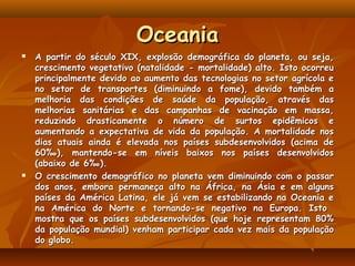 Oceania
   A partir do século XIX, explosão demográfica do planeta, ou seja,
    crescimento vegetativo (natalidade - mortalidade) alto. Isto ocorreu
    principalmente devido ao aumento das tecnologias no setor agrícola e
    no setor de transportes (diminuindo a fome), devido também a
    melhoria das condições de saúde da população, através das
    melhorias sanitárias e das campanhas de vacinação em massa,
    reduzindo drasticamente o número de surtos epidêmicos e
    aumentando a expectativa de vida da população. A mortalidade nos
    dias atuais ainda é elevada nos países subdesenvolvidos (acima de
    60‰), mantendo-se em níveis baixos nos países desenvolvidos
    (abaixo de 6‰).
   O crescimento demográfico no planeta vem diminuindo com o passar
    dos anos, embora permaneça alto na África, na Ásia e em alguns
    países da América Latina, ele já vem se estabilizando na Oceania e
    na América do Norte e tornando-se negativo na Europa. Isto
    mostra que os países subdesenvolvidos (que hoje representam 80%
    da população mundial) venham participar cada vez mais da população
    do globo.
 