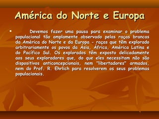 América do Norte e Europa
          Devemos fazer uma pausa para examinar o problema
    populacional tão amplamente observado pelas raças brancas
    da América do Norte e da Europa - raças que têm explorado
    arbitrariamente os povos da Ásia, África, América Latina e
    do Pacífico Sul. Os explorados têm exposto delicadamente
    aos seus exploradores que, do que eles necessitam não são
    dispositivos anticoncepcionais, nem "libertadores" armados,
    nem do Prof. R. Ehrlich para resolverem os seus problemas
    populacionais.
 