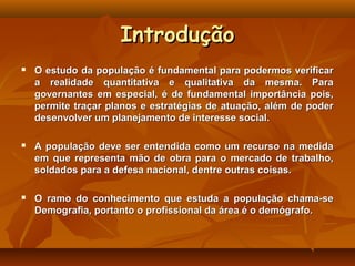 Introdução
   O estudo da população é fundamental para podermos verificar
    a realidade quantitativa e qualitativa da mesma. Para
    governantes em especial, é de fundamental importância pois,
    permite traçar planos e estratégias de atuação, além de poder
    desenvolver um planejamento de interesse social.

   A população deve ser entendida como um recurso na medida
    em que representa mão de obra para o mercado de trabalho,
    soldados para a defesa nacional, dentre outras coisas.

   O ramo do conhecimento que estuda a população chama-se
    Demografia, portanto o profissional da área é o demógrafo.
 