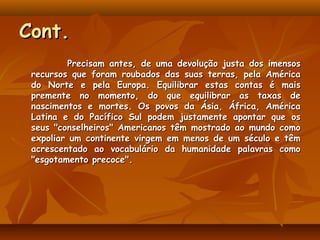 Cont.
         Precisam antes, de uma devolução justa dos imensos
 recursos que foram roubados das suas terras, pela América
 do Norte e pela Europa. Equilibrar estas contas é mais
 premente no momento, do que equilibrar as taxas de
 nascimentos e mortes. Os povos da Ásia, África, América
 Latina e do Pacífico Sul podem justamente apontar que os
 seus "conselheiros" Americanos têm mostrado ao mundo como
 expoliar um continente virgem em menos de um século e têm
 acrescentado ao vocabulário da humanidade palavras como
 "esgotamento precoce".
 