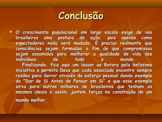 Conclusão
   O crescimento populacional em larga escala exige de nós
    brasileiros uma postura de ação, pois apenas como
    espectadores nada será mudado. É preciso realmente que
    consciências sejam formadas a fim de que compromissos
    sejam assumidos para melhorar a qualidade de vida dos
    indivíduos        de       todo       o        mundo.
       Finalizando, fica aqui um louvor ao Rotary pela belíssima
    iniciativa e permita Deus que cada associado encontre sempre
    razões para Servir através do esforço pessoal dando exemplo
    do “Dar de Si Antes de Pensar em Si” e que esse exemplo
    sirva para outros milhares de brasileiros que tenham os
    mesmos ideais e assim, juntem forças na construção de um
    mundo melhor.
 
