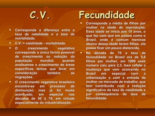 C.V.                           Fecundidade
                                               Corresponde a média de filhos por
                                                mulher na idade de reprodução.
   Corresponde a diferença entre a             Essa idade se inicia aos 15 anos, o
    taxa de natalidade e a taxa de              que faz com que em países como o
    mortalidade.                                Brasil, onde é comum meninas
   C.V. = natalidade - mortalidade.            abaixo dessa idade terem filhos, ela
   O       crescimento        vegetativo       possa ficar um pouco distorcida.
    corresponde a única forma possível         Na década de 70 a taxa de
    de crescimento ou redução da                fecundidade no Brasil era de 5,8
    população       mundial,      quando        filhos por mulher, em 1999 esse
    analisamos o crescimento de áreas           número caiu para 2,3. Isso reflete a
    específicas temos que levar em              mudança que vem ocorrendo no
    consideração         também        as       Brasil    em     especial   com     a
    migrações.                                  urbanização e com a entrada da
   O crescimento vegetativo brasileiro         mulher no mercado de trabalho, que
    encontra-se     em     processo    de       tem contribuído com a redução
    diminuição, mas já foi muito                significativa da taxa de natalidade e
    acentuado,     em     especial   nas        por consequência da taxa de
    décadas de 50 à 70, em virtude              fecundidade.
    especialmente da industrialização.
 