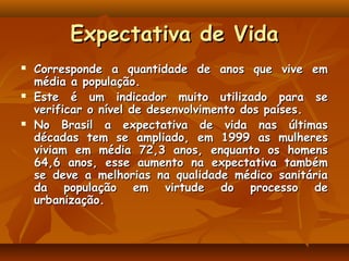 Expectativa de Vida
   Corresponde a quantidade de anos que vive em
    média a população.
   Este é um indicador muito utilizado para se
    verificar o nível de desenvolvimento dos países.
   No Brasil a expectativa de vida nas últimas
    décadas tem se ampliado, em 1999 as mulheres
    viviam em média 72,3 anos, enquanto os homens
    64,6 anos, esse aumento na expectativa também
    se deve a melhorias na qualidade médico sanitária
    da população em virtude do processo de
    urbanização.
 