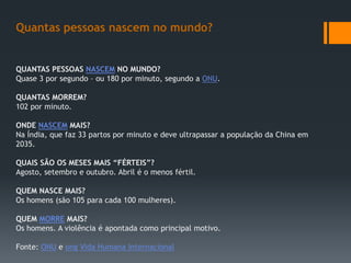QUANTAS PESSOAS NASCEM NO MUNDO?
Quase 3 por segundo – ou 180 por minuto, segundo a ONU.
QUANTAS MORREM?
102 por minuto.
ONDE NASCEM MAIS?
Na Índia, que faz 33 partos por minuto e deve ultrapassar a população da China em
2035.
QUAIS SÃO OS MESES MAIS “FÉRTEIS”?
Agosto, setembro e outubro. Abril é o menos fértil.
QUEM NASCE MAIS?
Os homens (são 105 para cada 100 mulheres).
QUEM MORRE MAIS?
Os homens. A violência é apontada como principal motivo.
Fonte: ONU e ong Vida Humana Internacional
Quantas pessoas nascem no mundo?
 