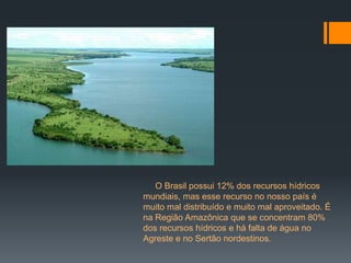 O Brasil possui 12% dos recursos hídricos
mundiais, mas esse recurso no nosso país é
muito mal distribuído e muito mal aproveitado. É
na Região Amazônica que se concentram 80%
dos recursos hídricos e há falta de água no
Agreste e no Sertão nordestinos.
 