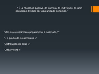 “ É a mudança positiva do número de indivíduos de uma
população dividida por uma unidade de tempo.”
“Mas este crescimento populacional é ordenado ?”
“E a produção de alimentos ?”
“Distribuição de água ?”
“Onde vivem ?”
 
