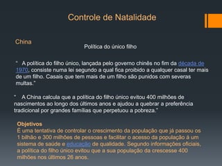 Controle de Natalidade
China
Política do único filho
“ A política do filho único, lançada pelo governo chinês no fim da década de
1970, consiste numa lei segundo a qual fica proibido a qualquer casal ter mais
de um filho. Casais que tem mais de um filho são punidos com severas
multas.”
“ A China calcula que a política do filho único evitou 400 milhões de
nascimentos ao longo dos últimos anos e ajudou a quebrar a preferência
tradicional por grandes famílias que perpetuou a pobreza.”
Objetivos
É uma tentativa de controlar o crescimento da população que já passou os
1 bilhão e 300 milhões de pessoas e facilitar o acesso da população á um
sistema de saúde e educação de qualidade. Segundo informações oficiais,
a política do filho único evitou que a sua população da crescesse 400
milhões nos últimos 26 anos.
 