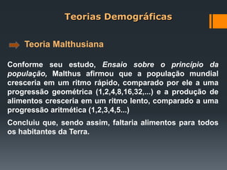 Teoria Malthusiana
Conforme seu estudo, Ensaio sobre o princípio da
população, Malthus afirmou que a população mundial
cresceria em um ritmo rápido, comparado por ele a uma
progressão geométrica (1,2,4,8,16,32,...) e a produção de
alimentos cresceria em um ritmo lento, comparado a uma
progressão aritmética (1,2,3,4,5...)
Concluiu que, sendo assim, faltaria alimentos para todos
os habitantes da Terra.
Teorias Demográficas
 