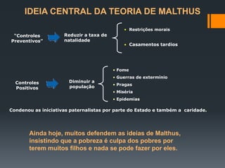 IDEIA CENTRAL DA TEORIA DE MALTHUS
“Controles
Preventivos”
Reduzir a taxa de
natalidade
• Restrições morais
• Casamentos tardios
Controles
Positivos
Diminuir a
população
• Fome
• Guerras de extermínio
• Pragas
• Miséria
• Epidemias
Condenou as iniciativas paternalistas por parte do Estado e também a caridade.
Ainda hoje, muitos defendem as ideias de Malthus,
insistindo que a pobreza é culpa dos pobres por
terem muitos filhos e nada se pode fazer por eles.
 