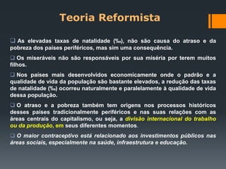 Teoria Reformista
 As elevadas taxas de natalidade (‰), não são causa do atraso e da
pobreza dos países periféricos, mas sim uma consequência.
 Os miseráveis não são responsáveis por sua miséria por terem muitos
filhos.
 Nos países mais desenvolvidos economicamente onde o padrão e a
qualidade de vida da população são bastante elevados, a redução das taxas
de natalidade (‰) ocorreu naturalmente e paralelamente à qualidade de vida
dessa população.
 O atraso e a pobreza também tem origens nos processos históricos
desses países tradicionalmente periféricos e nas suas relações com as
áreas centrais do capitalismo, ou seja, a divisão internacional do trabalho
ou da produção, em seus diferentes momentos.
 O maior contraceptivo está relacionado aos investimentos públicos nas
áreas sociais, especialmente na saúde, infraestrutura e educação.
 
