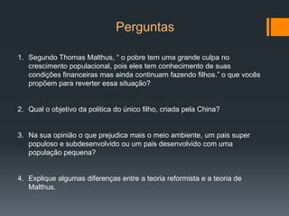 Perguntas
1. Segundo Thomas Malthus, “ o pobre tem uma grande culpa no
crescimento populacional, pois eles tem conhecimento de suas
condições financeiras mas ainda continuam fazendo filhos.” o que vocês
propõem para reverter essa situação?
2. Qual o objetivo da politica do único filho, criada pela China?
3. Na sua opinião o que prejudica mais o meio ambiente, um pais super
populoso e subdesenvolvido ou um pais desenvolvido com uma
população pequena?
4. Explique algumas diferenças entre a teoria reformista e a teoria de
Malthus.
 