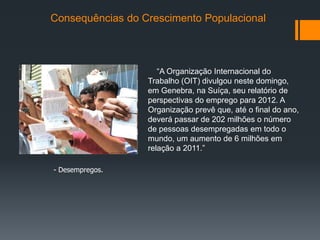 Consequências do Crescimento Populacional
- Desempregos.
“A Organização Internacional do
Trabalho (OIT) divulgou neste domingo,
em Genebra, na Suíça, seu relatório de
perspectivas do emprego para 2012. A
Organização prevê que, até o final do ano,
deverá passar de 202 milhões o número
de pessoas desempregadas em todo o
mundo, um aumento de 6 milhões em
relação a 2011.”
 