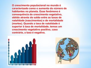 O crescimento populacional no mundo é
caracterizado como o aumento do número de
habitantes no planeta. Esse fenômeno é
consequência do crescimento vegetativo,
obtido através do saldo entre as taxas de
natalidade (nascimentos) e de mortalidade
(mortes). Quando a taxa de natalidade é
superior à taxa de mortalidade, temos um
crescimento vegetativo positivo, caso
contrário, a taxa é negativa.
 