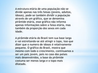 A estrutura etária de uma população não se
divide apenas nas três faixas (jovens, adultos,
idosos), pode-se também dividir a população
através de um gráfico, que se denomina
pirâmide etária, esse gráfico não informa
apenas informações sobre a faixa etária, mas
também da proporção dos sexos em cada
idade.
A pirâmide etária do Brasil tem sua base larga
e vai estreitando-se até atingir o topo, isso que
dizer que o numero de idosos é relativamente
pequeno. O gráfico do Brasil, mostra que
mesmo com todo o crescimento, continuamos a
ser um país jovem, pois no caso dos países
mais desenvolvidos, a base da pirâmide
costuma ser menos larga e o topo mais
dilatado.
 