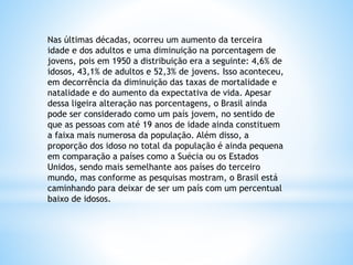 Nas últimas décadas, ocorreu um aumento da terceira
idade e dos adultos e uma diminuição na porcentagem de
jovens, pois em 1950 a distribuição era a seguinte: 4,6% de
idosos, 43,1% de adultos e 52,3% de jovens. Isso aconteceu,
em decorrência da diminuição das taxas de mortalidade e
natalidade e do aumento da expectativa de vida. Apesar
dessa ligeira alteração nas porcentagens, o Brasil ainda
pode ser considerado como um país jovem, no sentido de
que as pessoas com até 19 anos de idade ainda constituem
a faixa mais numerosa da população. Além disso, a
proporção dos idoso no total da população é ainda pequena
em comparação a países como a Suécia ou os Estados
Unidos, sendo mais semelhante aos países do terceiro
mundo, mas conforme as pesquisas mostram, o Brasil está
caminhando para deixar de ser um país com um percentual
baixo de idosos.
 