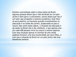 Existem contradições sobre a faixa etária do Brasil,
algumas pessoas dizem que o fato do Brasil ser um país
jovem é bom para o crescimento, outros dizem que isso é
um fator que atrapalha o sistema econômico. Esse fator
só seria positivo, se houvesse grandes investimentos na
educação e na saúde dos jovens, preparando-os para o
futuro. Mas como todos sabem, a situação da educação e
da saúde no Brasil não é das melhores, e que apenas uma
em cada 400 pessoas inicia ou conclui o ensino superior.
Com essa situação apenas as famílias de alta renda
poderão fornecer uma boa escolaridade aos seus filhos, e
com isso a situação do Brasil ser um país jovem não traz
benefícios nenhum.
 
