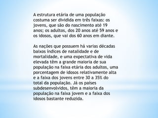 A estrutura etária de uma população
costuma ser dividida em três faixas: os
jovens, que são do nascimento até 19
anos; os adultos, dos 20 anos até 59 anos e
os idosos, que vai dos 60 anos em diante.
As nações que possuem há varias décadas
baixos índices de natalidade e de
mortalidade, e uma expectativa de vida
elevada têm a grande maioria de sua
população na faixa etária dos adultos, uma
porcentagem de idosos relativamente alta
e a faixa dos jovens entre 30 a 35% do
total da população. Já os países
subdesenvolvidos, têm a maioria da
população na faixa jovem e a faixa dos
idosos bastante reduzida.
 