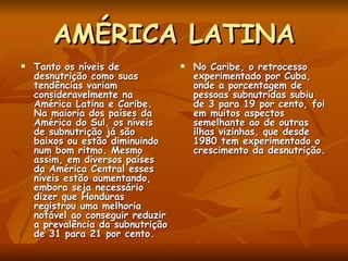 AMÉRICA LATINA Tanto os níveis de desnutrição como suas tendências variam consideravelmente na América Latina e Caribe. Na maioria dos países da América do Sul, os níveis de subnutrição já são baixos ou estão diminuindo num bom ritmo. Mesmo assim, em diversos países da América Central esses níveis estão aumentando, embora seja necessário dizer que Honduras registrou uma melhoria notável ao conseguir reduzir a prevalência da subnutrição de 31 para 21 por cento.  No Caribe, o retrocesso experimentado por Cuba, onde a porcentagem de pessoas subnutridas subiu de 3 para 19 por cento, foi em muitos aspectos semelhante ao de outras ilhas vizinhas, que desde 1980 tem experimentado o crescimento da desnutrição. 