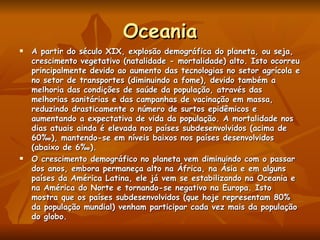 Oceania A partir do século XIX, explosão demográfica do planeta, ou seja, crescimento vegetativo (natalidade - mortalidade) alto. Isto ocorreu principalmente devido ao aumento das tecnologias no setor agrícola e no setor de transportes (diminuindo a fome), devido também a melhoria das condições de saúde da população, através das melhorias sanitárias e das campanhas de vacinação em massa, reduzindo drasticamente o número de surtos epidêmicos e aumentando a expectativa de vida da população. A mortalidade nos dias atuais ainda é elevada nos países subdesenvolvidos (acima de 60‰), mantendo-se em níveis baixos nos países desenvolvidos (abaixo de 6‰). O crescimento demográfico no planeta vem diminuindo com o passar dos anos, embora permaneça alto na África, na Ásia e em alguns países da América Latina, ele já vem se estabilizando na Oceania e na América do Norte e tornando-se negativo na Europa. Isto  mostra que os países subdesenvolvidos (que hoje representam 80% da população mundial) venham participar cada vez mais da população do globo. 