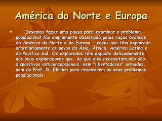 América do Norte e Europa Devemos fazer uma pausa para examinar o problema populacional tão amplamente observado pelas raças brancas da América do Norte e da Europa - raças que têm explorado arbitrariamente os povos da Ásia, África, América Latina e do Pacífico Sul. Os explorados têm exposto delicadamente aos seus exploradores que, do que eles necessitam não são dispositivos anticoncepcionais, nem "libertadores" armados, nem do Prof. R. Ehrlich para resolverem os seus problemas populacionais. 