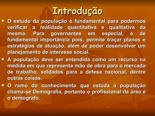 Introdução O estudo da população é fundamental para podermos verificar a realidade quantitativa e qualitativa da mesma. Para governantes em especial, é de fundamental importância pois, permite traçar planos e estratégias de atuação, além de poder desenvolver um planejamento de interesse social. A população deve ser entendida como um recurso na medida em que representa mão de obra para o mercado de trabalho, soldados para a defesa nacional, dentre outras coisas. O ramo do conhecimento que estuda a população chama-se Demografia, portanto o profissional da área é o demógrafo.  